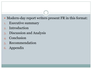  Modern-day report writers present FR in this format:
1. Executive summary
2. Introduction
3. Discussion and Analysis
4. Conclusion
5. Recommendation
6. Appendix
 