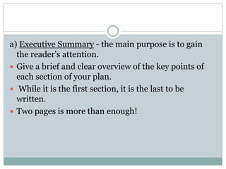 a) Executive Summary - the main purpose is to gain
the reader's attention.
 Give a brief and clear overview of the key points of
each section of your plan.
 While it is the first section, it is the last to be
written.
 Two pages is more than enough!
 