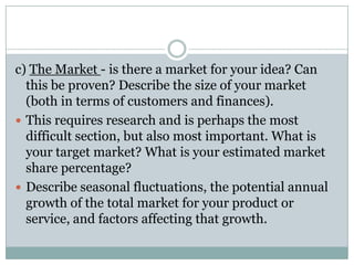 c) The Market - is there a market for your idea? Can
this be proven? Describe the size of your market
(both in terms of customers and finances).
 This requires research and is perhaps the most
difficult section, but also most important. What is
your target market? What is your estimated market
share percentage?
 Describe seasonal fluctuations, the potential annual
growth of the total market for your product or
service, and factors affecting that growth.
 