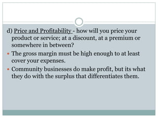 d) Price and Profitability - how will you price your
product or service; at a discount, at a premium or
somewhere in between?
 The gross margin must be high enough to at least
cover your expenses.
 Community businesses do make profit, but its what
they do with the surplus that differentiates them.
 