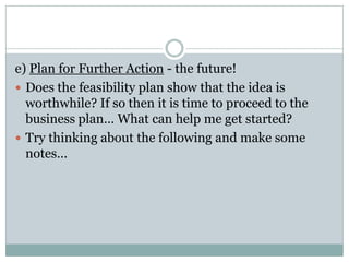 e) Plan for Further Action - the future!
 Does the feasibility plan show that the idea is
worthwhile? If so then it is time to proceed to the
business plan… What can help me get started?
 Try thinking about the following and make some
notes…
 
