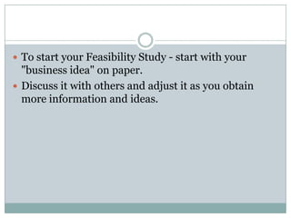  To start your Feasibility Study - start with your
"business idea" on paper.
 Discuss it with others and adjust it as you obtain
more information and ideas.
 