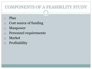 COMPONENTS OF A FEASIBILITY STUDY
1. Plan
2. Cost source of funding
3. Manpower
4. Personnel requirements
5. Market
6. Profitability
 