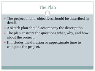 The Plan
 The project and its objectives should be described in
detail.
 A sketch plan should accompany the description.
 The plan answers the questions what, why, and how
about the project.
 It includes the duration or approximate time to
complete the project.
 