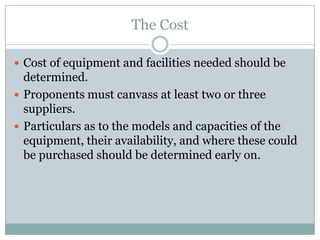 The Cost
 Cost of equipment and facilities needed should be
determined.
 Proponents must canvass at least two or three
suppliers.
 Particulars as to the models and capacities of the
equipment, their availability, and where these could
be purchased should be determined early on.
 