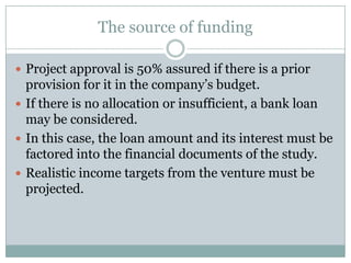 The source of funding
 Project approval is 50% assured if there is a prior
provision for it in the company’s budget.
 If there is no allocation or insufficient, a bank loan
may be considered.
 In this case, the loan amount and its interest must be
factored into the financial documents of the study.
 Realistic income targets from the venture must be
projected.
 