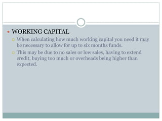  WORKING CAPITAL
 When calculating how much working capital you need it may
be necessary to allow for up to six months funds.
 This may be due to no sales or low sales, having to extend
credit, buying too much or overheads being higher than
expected.
 