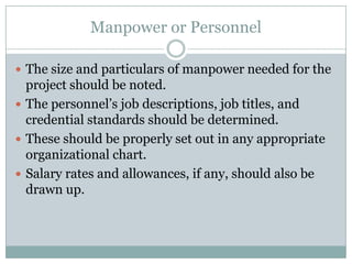 Manpower or Personnel
 The size and particulars of manpower needed for the
project should be noted.
 The personnel’s job descriptions, job titles, and
credential standards should be determined.
 These should be properly set out in any appropriate
organizational chart.
 Salary rates and allowances, if any, should also be
drawn up.
 
