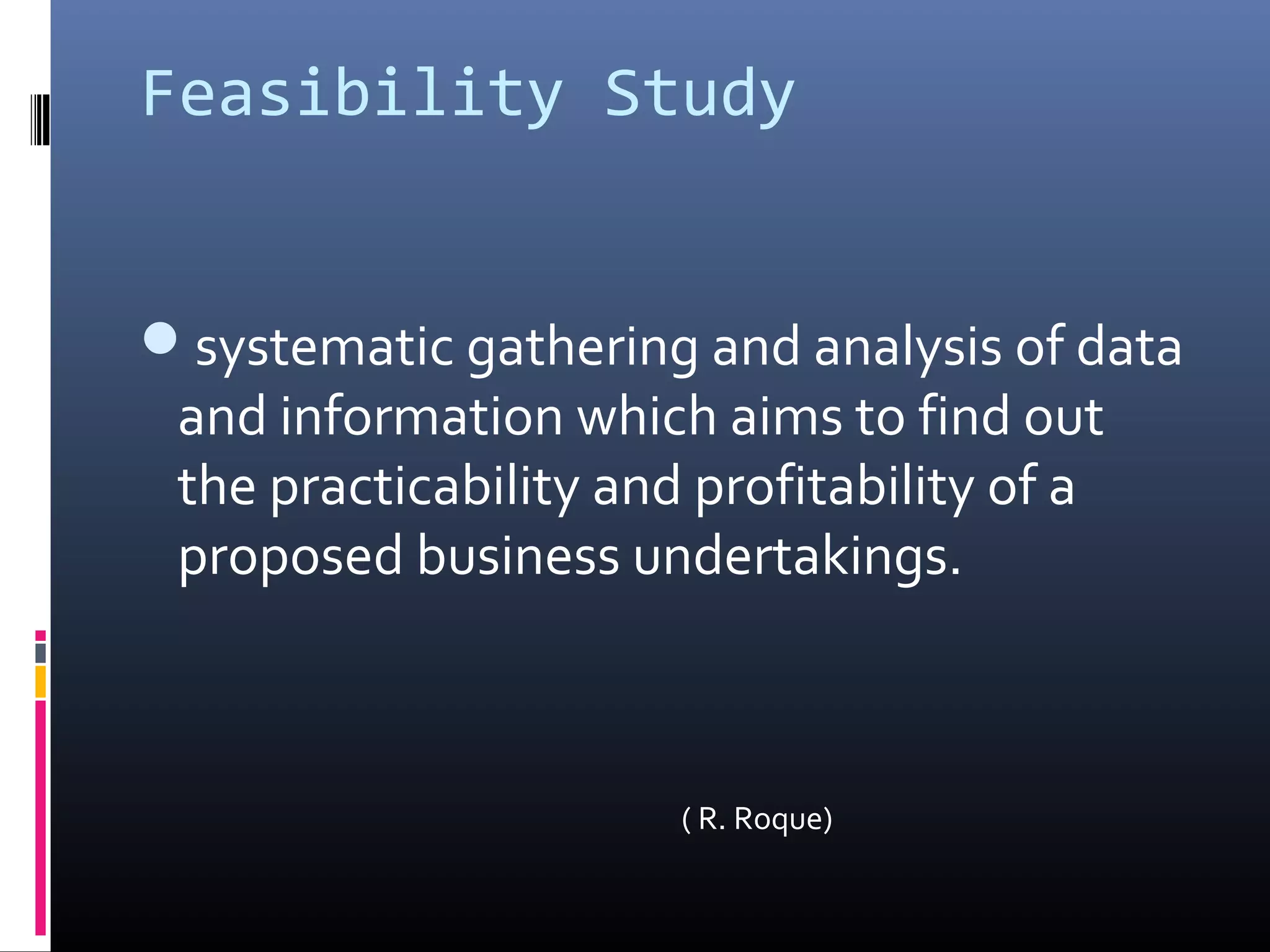 Feasibility Study
systematic gathering and analysis of data
and information which aims to find out
the practicability and profitability of a
proposed business undertakings.
( R. Roque)