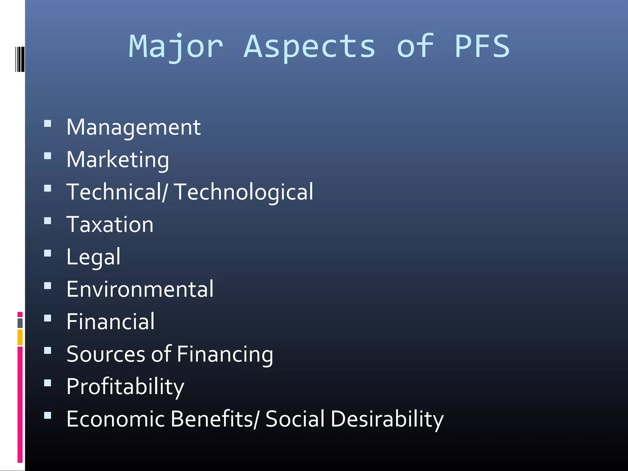 Major Aspects of PFS
Management
Marketing
Technical/ Technological
Taxation
Legal
Environmental
Financial
Sources of Financing
Profitability
Economic Benefits/ Social Desirability