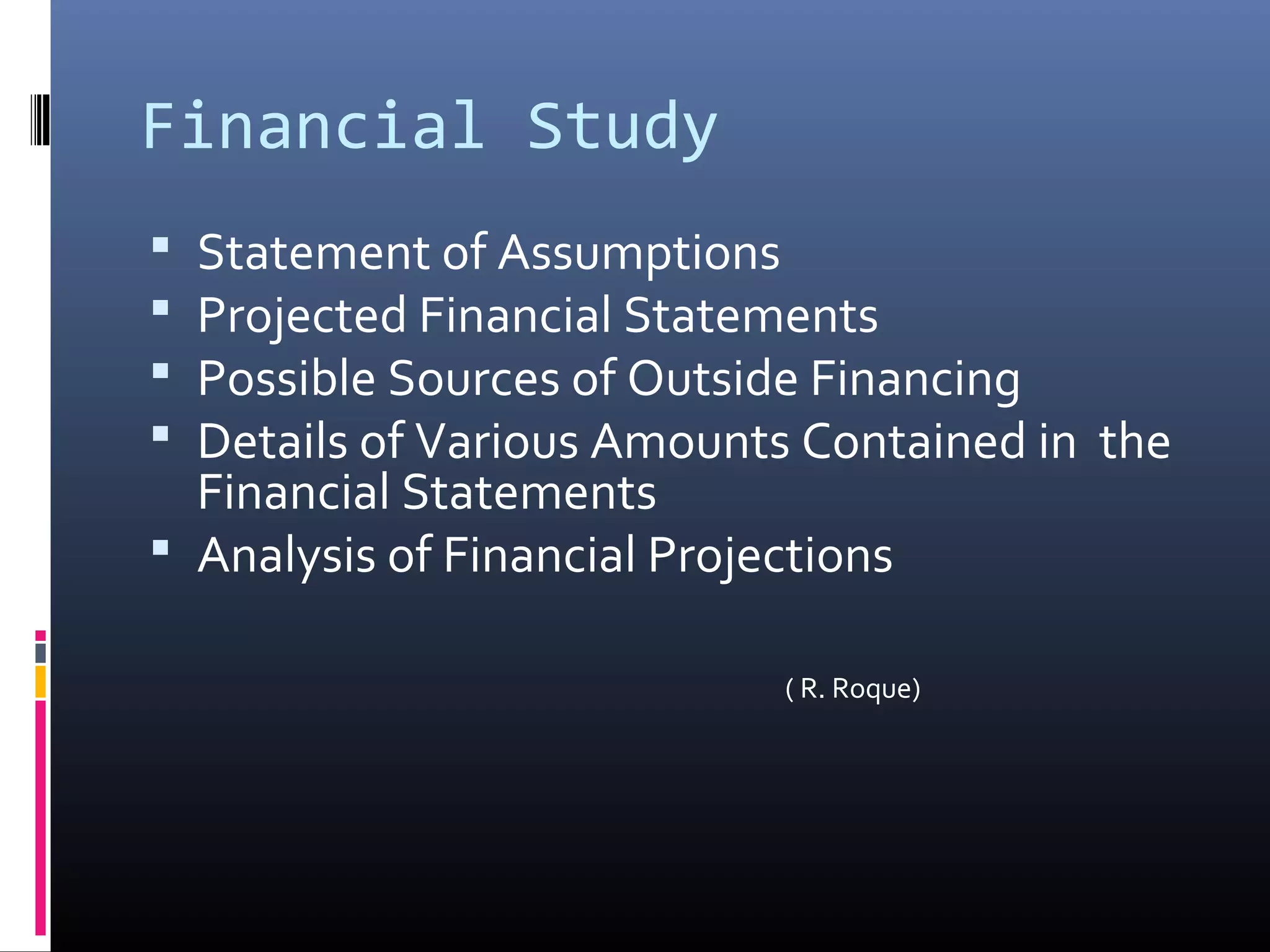 Financial Study
Statement of Assumptions
Projected Financial Statements
Possible Sources of Outside Financing
Details of Various Amounts Contained in the
Financial Statements
Analysis of Financial Projections
( R. Roque)