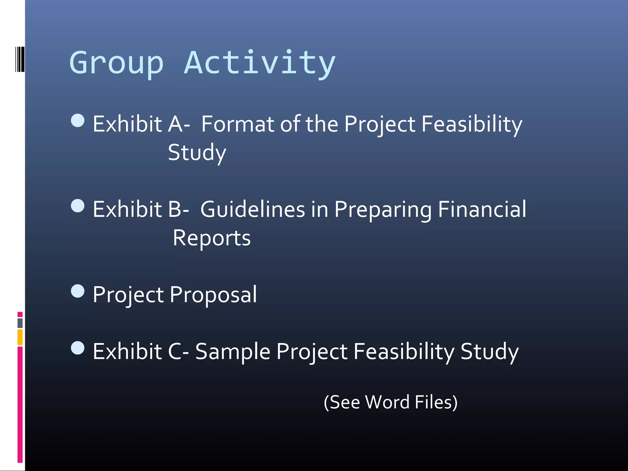 Group Activity
Exhibit A- Format of the Project Feasibility
Study
Exhibit B- Guidelines in Preparing Financial
Reports
Project Proposal
Exhibit C- Sample Project Feasibility Study
(See Word Files)