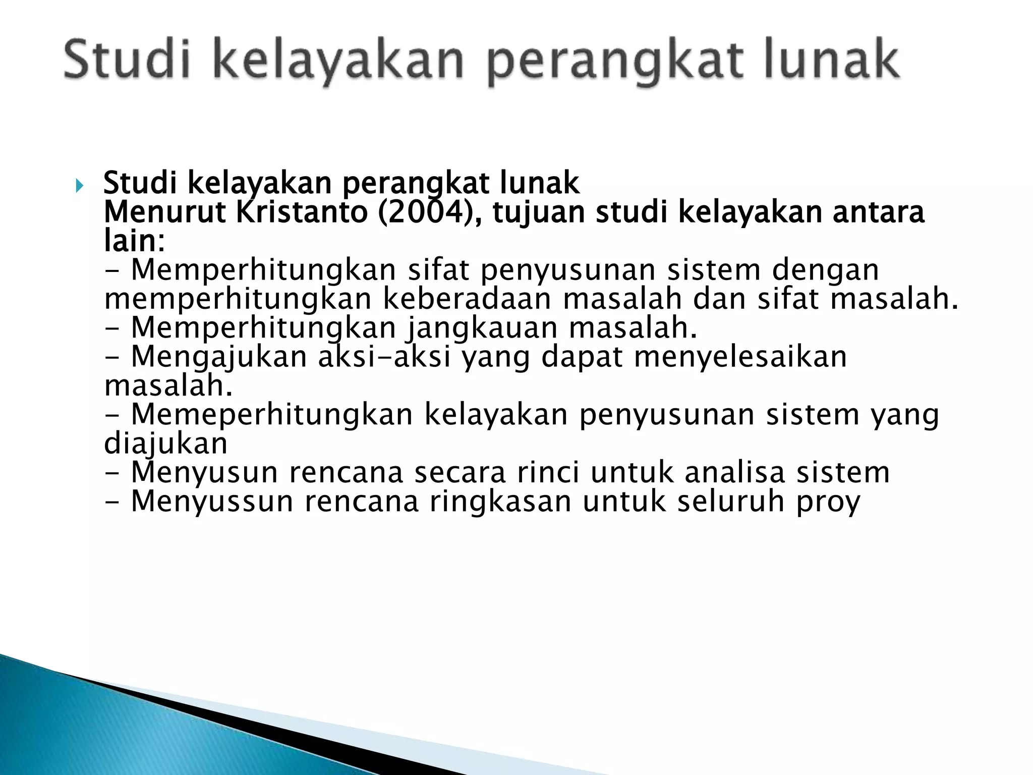  Studi kelayakan perangkat lunak
Menurut Kristanto (2004), tujuan studi kelayakan antara
lain:
- Memperhitungkan sifat penyusunan sistem dengan
memperhitungkan keberadaan masalah dan sifat masalah.
- Memperhitungkan jangkauan masalah.
- Mengajukan aksi-aksi yang dapat menyelesaikan
masalah.
- Memeperhitungkan kelayakan penyusunan sistem yang
diajukan
- Menyusun rencana secara rinci untuk analisa sistem
- Menyussun rencana ringkasan untuk seluruh proy
 