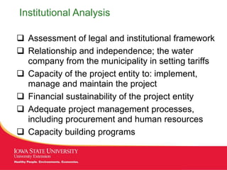 MANAGING Tough Times
Institutional Analysis
 Assessment of legal and institutional framework
 Relationship and independence; the water
company from the municipality in setting tariffs
 Capacity of the project entity to: implement,
manage and maintain the project
 Financial sustainability of the project entity
 Adequate project management processes,
including procurement and human resources
 Capacity building programs
 