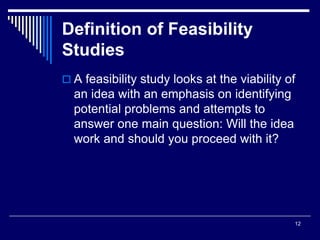 12
Definition of Feasibility
Studies
 A feasibility study looks at the viability of
an idea with an emphasis on identifying
potential problems and attempts to
answer one main question: Will the idea
work and should you proceed with it?
 
