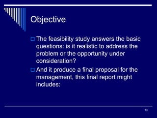 13
Objective
 The feasibility study answers the basic
questions: is it realistic to address the
problem or the opportunity under
consideration?
 And it produce a final proposal for the
management, this final report might
includes:
 