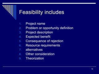 14
Feasibility includes
1. Project name
2. Problem or opportunity definition
3. Project description
4. Expected benefit
5. Consequence of rejection
6. Resource requirements
7. alternatives
8. Other consideration
9. Theorization
 