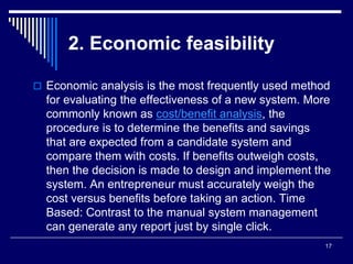 17
2. Economic feasibility
 Economic analysis is the most frequently used method
for evaluating the effectiveness of a new system. More
commonly known as cost/benefit analysis, the
procedure is to determine the benefits and savings
that are expected from a candidate system and
compare them with costs. If benefits outweigh costs,
then the decision is made to design and implement the
system. An entrepreneur must accurately weigh the
cost versus benefits before taking an action. Time
Based: Contrast to the manual system management
can generate any report just by single click.
 