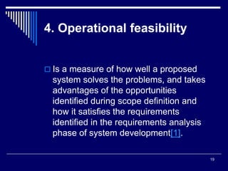 19
4. Operational feasibility
 Is a measure of how well a proposed
system solves the problems, and takes
advantages of the opportunities
identified during scope definition and
how it satisfies the requirements
identified in the requirements analysis
phase of system development .
[
1
]
 