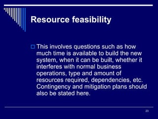 23
Resource feasibility
 This involves questions such as how
much time is available to build the new
system, when it can be built, whether it
interferes with normal business
operations, type and amount of
resources required, dependencies, etc.
Contingency and mitigation plans should
also be stated here.
 