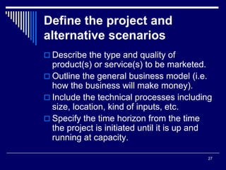 27
Define the project and
alternative scenarios
 Describe the type and quality of
product(s) or service(s) to be marketed.
 Outline the general business model (i.e.
how the business will make money).
 Include the technical processes including
size, location, kind of inputs, etc.
 Specify the time horizon from the time
the project is initiated until it is up and
running at capacity.
 