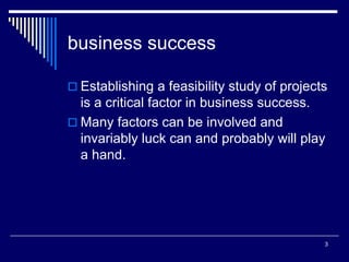 3
business success
 Establishing a feasibility study of projects
is a critical factor in business success.
 Many factors can be involved and
invariably luck can and probably will play
a hand.
 