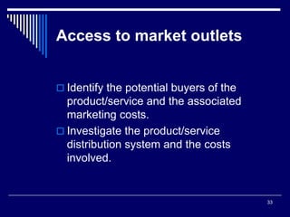 33
Access to market outlets
 Identify the potential buyers of the
product/service and the associated
marketing costs.
 Investigate the product/service
distribution system and the costs
involved.
 