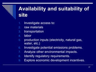 37
Availability and suitability of
site
1. Investigate access to:
2. raw materials
3. transportation
4. labor
5. production inputs (electricity, natural gas,
water, etc.)
6. Investigate potential emissions problems.
7. Analyze other environmental impacts.
8. Identify regulatory requirements.
9. Explore economic development incentives.
 
