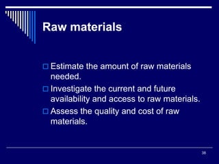 38
Raw materials
 Estimate the amount of raw materials
needed.
 Investigate the current and future
availability and access to raw materials.
 Assess the quality and cost of raw
materials.
 