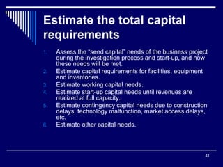 41
Estimate the total capital
requirements
1. Assess the “seed capital” needs of the business project
during the investigation process and start-up, and how
these needs will be met.
2. Estimate capital requirements for facilities, equipment
and inventories.
3. Estimate working capital needs.
4. Estimate start-up capital needs until revenues are
realized at full capacity.
5. Estimate contingency capital needs due to construction
delays, technology malfunction, market access delays,
etc.
6. Estimate other capital needs.
 