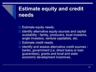 42
Estimate equity and credit
needs
 Estimate equity needs.
 Identify alternative equity sources and capital
availability - family, producers, local investors,
angle investors, venture capitalists, etc.
 Estimate credit needs.
 Identify and assess alternative credit sources -
banks, government (i.e. direct loans or loan
guarantees), grants and local and state
economic development incentives.
 
