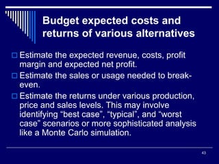 43
Budget expected costs and
returns of various alternatives
 Estimate the expected revenue, costs, profit
margin and expected net profit.
 Estimate the sales or usage needed to break-
even.
 Estimate the returns under various production,
price and sales levels. This may involve
identifying “best case”, “typical”, and “worst
case” scenarios or more sophisticated analysis
like a Monte Carlo simulation.
 