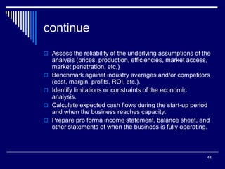 44
continue
 Assess the reliability of the underlying assumptions of the
analysis (prices, production, efficiencies, market access,
market penetration, etc.)
 Benchmark against industry averages and/or competitors
(cost, margin, profits, ROI, etc.).
 Identify limitations or constraints of the economic
analysis.
 Calculate expected cash flows during the start-up period
and when the business reaches capacity.
 Prepare pro forma income statement, balance sheet, and
other statements of when the business is fully operating.
 