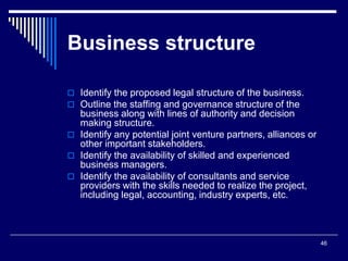 46
Business structure
 Identify the proposed legal structure of the business.
 Outline the staffing and governance structure of the
business along with lines of authority and decision
making structure.
 Identify any potential joint venture partners, alliances or
other important stakeholders.
 Identify the availability of skilled and experienced
business managers.
 Identify the availability of consultants and service
providers with the skills needed to realize the project,
including legal, accounting, industry experts, etc.
 