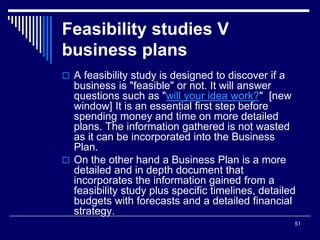 51
Feasibility studies V
business plans
 A feasibility study is designed to discover if a
business is "feasible" or not. It will answer
questions such as "will your idea work?" [new
window] It is an essential first step before
spending money and time on more detailed
plans. The information gathered is not wasted
as it can be incorporated into the Business
Plan.
 On the other hand a Business Plan is a more
detailed and in depth document that
incorporates the information gained from a
feasibility study plus specific timelines, detailed
budgets with forecasts and a detailed financial
strategy.
 