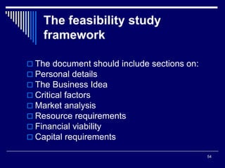 54
The feasibility study
framework
 The document should include sections on:
 Personal details
 The Business Idea
 Critical factors
 Market analysis
 Resource requirements
 Financial viability
 Capital requirements
 