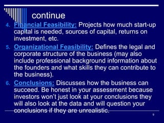 9
continue
4. Financial Feasibility: Projects how much start-up
capital is needed, sources of capital, returns on
investment, etc.
5. Organizational Feasibility: Defines the legal and
corporate structure of the business (may also
include professional background information about
the founders and what skills they can contribute to
the business).
6. Conclusions: Discusses how the business can
succeed. Be honest in your assessment because
investors won’t just look at your conclusions they
will also look at the data and will question your
conclusions if they are unrealistic.
 
