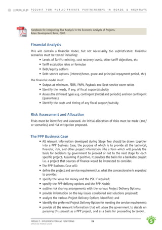 T o o l k i t   f o r    P u b l i c - P r i v a t e    P a r t n e r s h i p s    i n    r o a d s    &   H i g h w a y s
33
M
odu
l
e
1
M
odu
l
e
2
M
odu
l
e
3
M
odu
l
e
4
M
odu
l
e
5
Module 5 : Implementation and monitoring
Updated march 2009
	 Handbook for Integrating Risk Analysis in the Economic Analysis of Projects,
	 Asian Development Bank, 2002.
Financial Analysis
This will contain a financial model, but not necessarily too sophisticated. Financial
scenarios must be tested including:
•	 Levels of Tariffs: existing, cost recovery levels, other tariff objectives, etc
•	Tariff escalation rates or formulae
•	 Debt/equity options
•	 Debt service options (interest/tenor, grace and principal repayment period, etc)
The financial model must:
•	 Output at minimum, FIRR, FNPV, Payback and Debt service cover ratios
•	 Identify the needs, if any, of fiscal support/subsidy
•	 Assess the different types e.g. contingent (initial and periodic) and non contingent
(guarantees)
•	 Identify the costs and timing of any fiscal support/subsidy
Risk Assessment and Allocation
Risks must be identified and assessed. An initial allocation of risks must be made (and/
or scenarios) and risk mitigation proposed.
The PPP Business Case
•	 All relevant information developed during Stage Two should be drawn together
into a PPP Business Case, the purpose of which is to provide all the technical,
financial, risk, and other project information into a form which will provide the
basis for decisions by government to proceed or not to the next stage for each
specific project. Assuming if positive, it provides the basis for a bankable project
i.e. a project that sources of finance would be interested to consider.
•	The PPP Business Case will:
•	 define the project and service requirement i.e. what the concessionaire is expected
to provide;
•	 specify the value for money and the PSC if required;
•	 specify the PPP delivery options and the PPP Model;
•	 outline risk sharing arrangements with the various Project Delivery Options;
•	 provide information on the key issues considered and solutions proposed;
•	 analyze the various Project Delivery Options identified; and
•	 identify the preferred Project Delivery Option for meeting the service requirement;
•	 provide all the relevant information that will allow the government to decide on
pursuing this project as a PPP project, and as a basis for proceeding to tender.
 