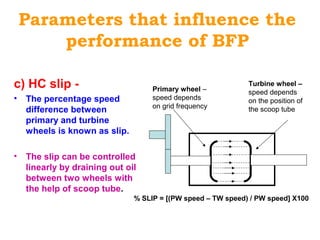Parameters that influence the
performance of BFP
c) HC slip -
• The percentage speed
difference between
primary and turbine
wheels is known as slip.
• The slip can be controlled
linearly by draining out oil
between two wheels with
the help of scoop tube.
Primary wheel –
speed depends
on grid frequency
Turbine wheel –
speed depends
on the position of
the scoop tube
% SLIP = [(PW speed – TW speed) / PW speed] X100
 