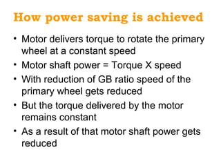 How power saving is achieved
• Motor delivers torque to rotate the primary
wheel at a constant speed
• Motor shaft power = Torque X speed
• With reduction of GB ratio speed of the
primary wheel gets reduced
• But the torque delivered by the motor
remains constant
• As a result of that motor shaft power gets
reduced
 
