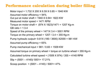 Performance calculation during boiler filling
Motor input = 1.732 X 200 X 6.59 X 0.85 = 1940 KW
Assumed motor efficiency = 94%
Out put at motor shaft = 1940 X 0.94= 1823 KW
Measured motor speed = 1471 RPM
GB ratio = 1:3.4
Torque on motor shaft = (974 X 1823)/1471 = 1207 Kg-m
Speed of the primary wheel = 1471X 3.4 = 5001 RPM
Torque on the primary wheel = 1207 / 3.4 = 355 Kg-m
Pump hydraulic output= 9.81X (180 / 3600) X2000 = 981 KW
Assumed pump efficiency = 65%
Pump mechanical input = 981 / 0.65 = 1509 KW
Calculated turbine wheel speed = (1509 X 974) / 355 = 4140 RPM
Assumed torque on primary wheel = torque on turbine wheel = 355 Kg-m
Slip = (5001 – 4140)/ 5001= 17.21%
Scoop position = (5001 – 4140) / 5001= 47%
 