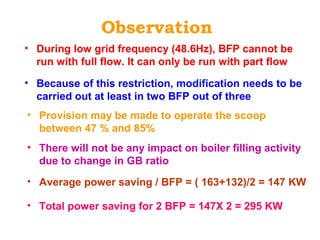 Observation
• During low grid frequency (48.6Hz), BFP cannot be
run with full flow. It can only be run with part flow
• Provision may be made to operate the scoop
between 47 % and 85%
• Because of this restriction, modification needs to be
carried out at least in two BFP out of three
• Average power saving / BFP = ( 163+132)/2 = 147 KW
• Total power saving for 2 BFP = 147X 2 = 295 KW
• There will not be any impact on boiler filling activity
due to change in GB ratio
 