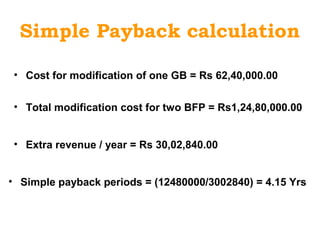 Simple Payback calculation
• Cost for modification of one GB = Rs 62,40,000.00
• Total modification cost for two BFP = Rs1,24,80,000.00
• Extra revenue / year = Rs 30,02,840.00
• Simple payback periods = (12480000/3002840) = 4.15 Yrs
 