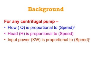 Background
For any centrifugal pump –
• Flow ( Q) is proportional to (Speed)2
• Head (H) is proportional to (Speed)
• Input power (KW) is proportional to (Speed)3
 