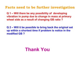 Facts need to be further investigation
Q 1 – Will there be any possibility of developing
vibration in pump due to change in mass at primary
wheel side as a result of changing GB ratio ?
Q 2 – Will it be possible to bring back the original set
up within a shortest time if problem is notice in the
modified GB ?
Thank You
 