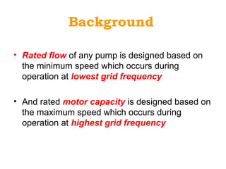 Background
• Rated flow of any pump is designed based on
the minimum speed which occurs during
operation at lowest grid frequency
• And rated motor capacity is designed based on
the maximum speed which occurs during
operation at highest grid frequency
 