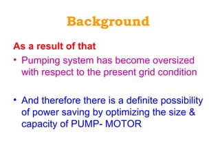 Background
As a result of that
• Pumping system has become oversized
with respect to the present grid condition
• And therefore there is a definite possibility
of power saving by optimizing the size &
capacity of PUMP- MOTOR
 