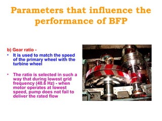 Parameters that influence the
performance of BFP
b) Gear ratio -
• It is used to match the speed
of the primary wheel with the
turbine wheel
• The ratio is selected in such a
way that during lowest grid
frequency (48.6 Hz) - when
motor operates at lowest
speed, pump does not fail to
deliver the rated flow
 
