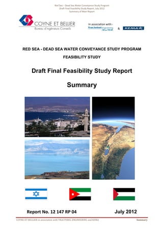 Red Sea – Dead Sea Water Conveyance Study Program
Draft Final Feasibility Study Report, July 2012
Summary of Main Report
COYNE-ET BELLIER in association with TRACTEBEL ENGINEERING and KEMA Summary
RED SEA - DEAD SEA WATER CONVEYANCE STUDY PROGRAM
FEASIBILITY STUDY
Draft Final Feasibility Study Report
Summary
Report No. 12 147 RP 04 July 2012
In association with:-
&
 