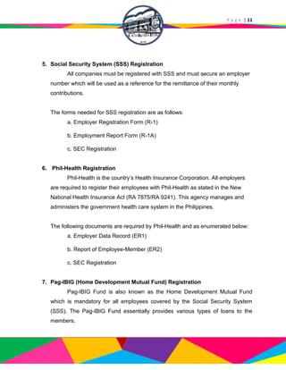 P a g e | 11
5. Social Security System (SSS) Registration
All companies must be registered with SSS and must secure an employer
number which will be used as a reference for the remittance of their monthly
contributions.
The forms needed for SSS registration are as follows:
a. Employer Registration Form (R-1)
b. Employment Report Form (R-1A)
c. SEC Registration
6. Phil-Health Registration
Phil-Health is the country’s Health Insurance Corporation. All employers
are required to register their employees with Phil-Health as stated in the New
National Health Insurance Act (RA 7875/RA 9241). This agency manages and
administers the government health care system in the Philippines.
The following documents are required by Phil-Health and as enumerated below:
a. Employer Data Record (ER1)
b. Report of Employee-Member (ER2)
c. SEC Registration
7. Pag-IBIG (Home Development Mutual Fund) Registration
Pag-IBIG Fund is also known as the Home Development Mutual Fund
which is mandatory for all employees covered by the Social Security System
(SSS). The Pag-IBIG Fund essentially provides various types of loans to the
members.
 